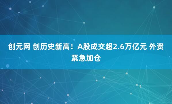 创元网 创历史新高！A股成交超2.6万亿元 外资紧急加仓
