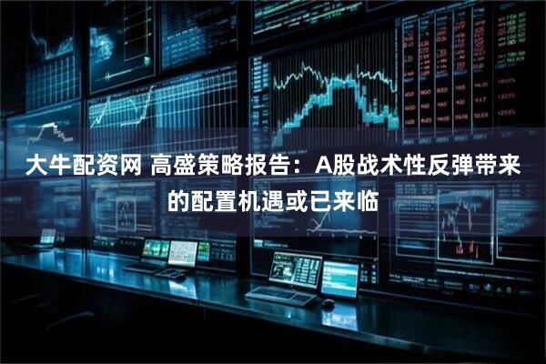 大牛配资网 高盛策略报告：A股战术性反弹带来的配置机遇或已来临
