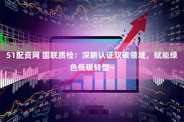 51配资网 国联质检：深耕认证双碳领域，赋能绿色低碳转型~