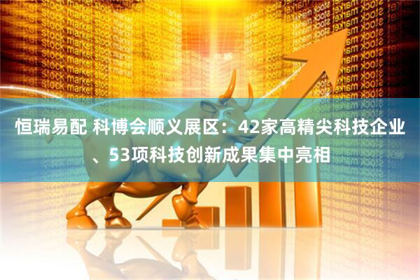 恒瑞易配 科博会顺义展区：42家高精尖科技企业、53项科技创新成果集中亮相
