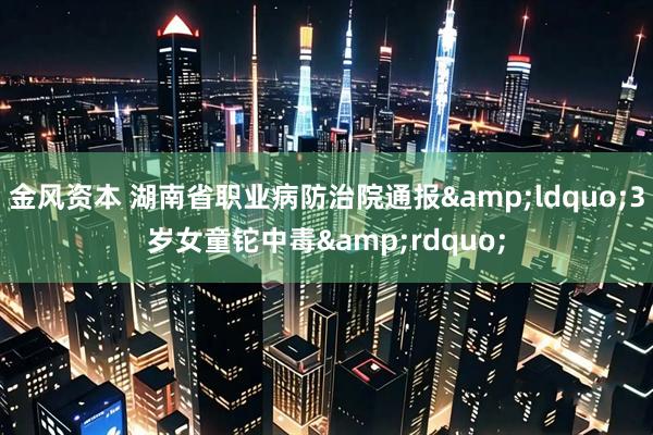 金风资本 湖南省职业病防治院通报&ldquo;3岁女童铊中毒&rdquo;