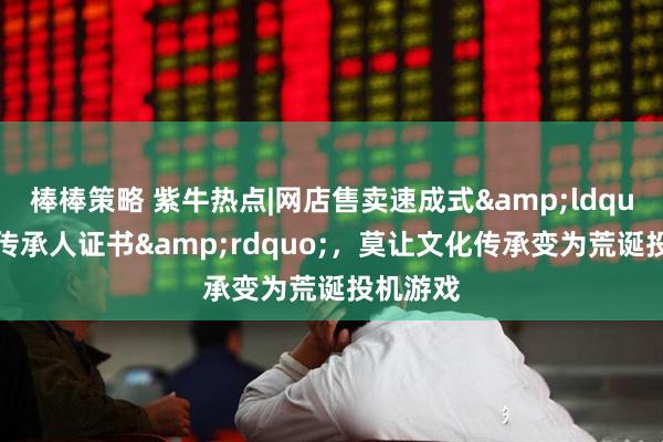 棒棒策略 紫牛热点|网店售卖速成式&ldquo;非遗传承人证书&rdquo;，莫让文化传承变为荒诞投机游戏