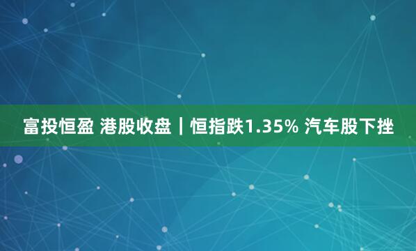 富投恒盈 港股收盘｜恒指跌1.35% 汽车股下挫
