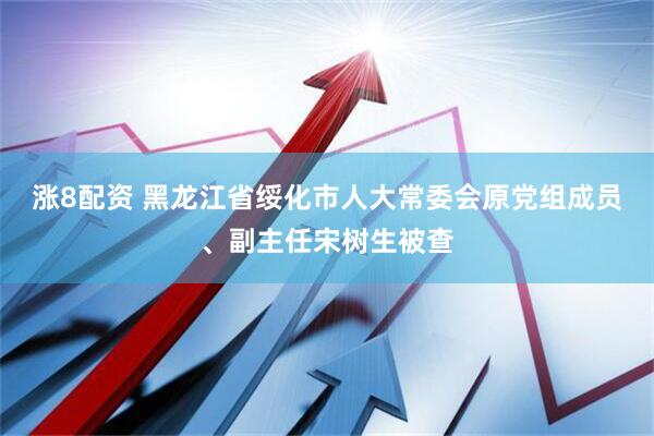 涨8配资 黑龙江省绥化市人大常委会原党组成员、副主任宋树生被查