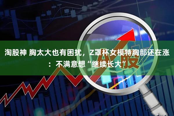 淘股神 胸太大也有困扰，Z罩杯女模特胸部还在涨：不满意想“继续长大”