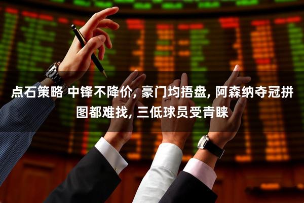点石策略 中锋不降价, 豪门均捂盘, 阿森纳夺冠拼图都难找, 三低球员受青睐