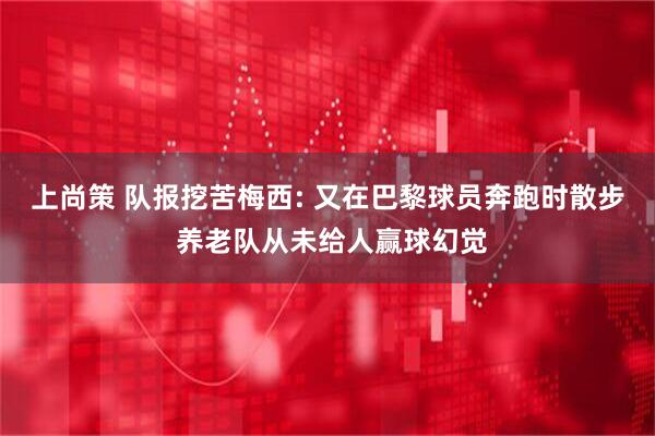 上尚策 队报挖苦梅西: 又在巴黎球员奔跑时散步 养老队从未给人赢球幻觉