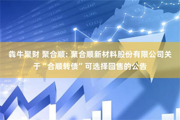 犇牛聚财 聚合顺: 聚合顺新材料股份有限公司关于“合顺转债”可选择回售的公告