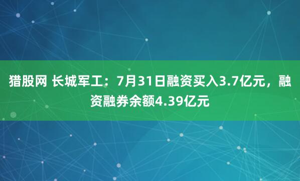 猎股网 长城军工：7月31日融资买入3.7亿元，融资融券余额4.39亿元