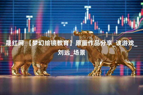 晟红网 【梦幻绘镜教育】原画作品分享_该游戏_刘远_场景