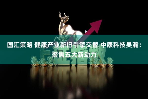国汇策略 健康产业新旧引擎交替 中康科技吴瀚：聚焦五大新动力