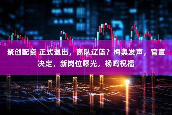 聚创配资 正式退出，离队辽篮？梅奥发声，官宣决定，新岗位曝光，杨鸣祝福