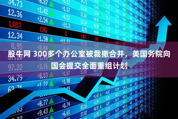 股牛网 300多个办公室被裁撤合并，美国务院向国会提交全面重组计划
