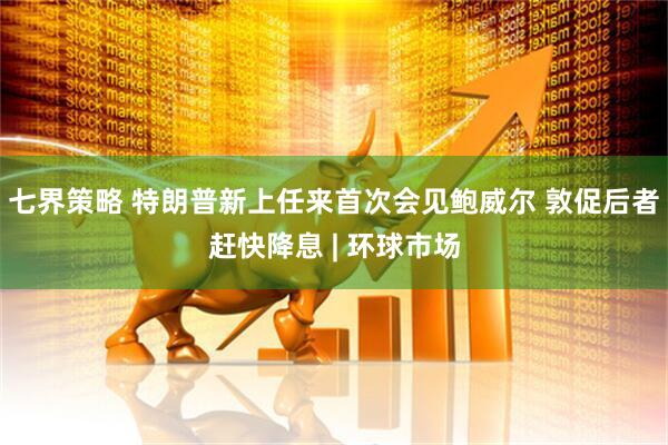 七界策略 特朗普新上任来首次会见鲍威尔 敦促后者赶快降息 | 环球市场
