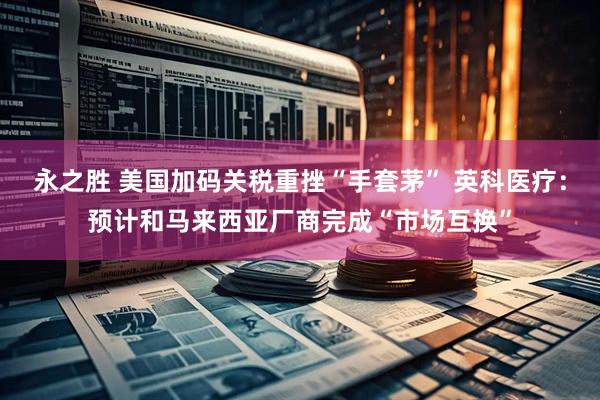 永之胜 美国加码关税重挫“手套茅” 英科医疗：预计和马来西亚厂商完成“市场互换”