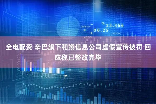 全电配资 辛巴旗下和翊信息公司虚假宣传被罚 回应称已整改完毕