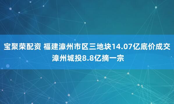 宝聚荣配资 福建漳州市区三地块14.07亿底价成交 漳州城投8.8亿摘一宗