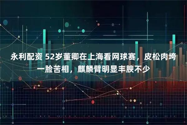 永利配资 52岁董卿在上海看网球赛，皮松肉垮一脸苦相，麒麟臂明显丰腴不少