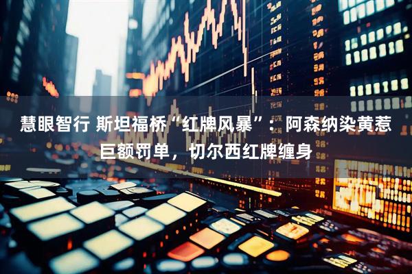 慧眼智行 斯坦福桥“红牌风暴”:阿森纳染黄惹巨额罚单,切尔西红牌缠身