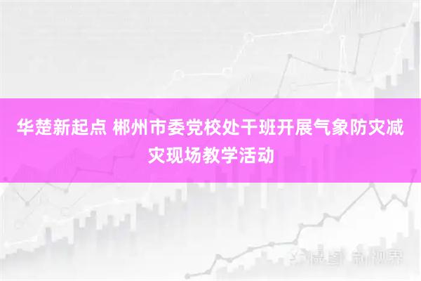 华楚新起点 郴州市委党校处干班开展气象防灾减灾现场教学活动