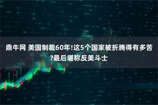 鼎牛网 美国制裁60年!这5个国家被折腾得有多苦?最后堪称反美斗士