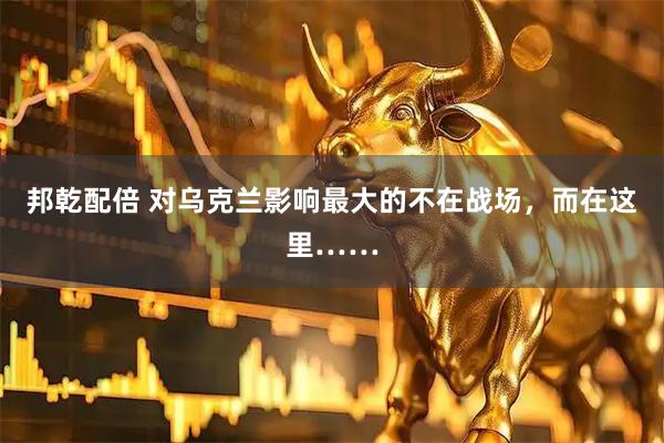 邦乾配倍 对乌克兰影响最大的不在战场,而在这里……