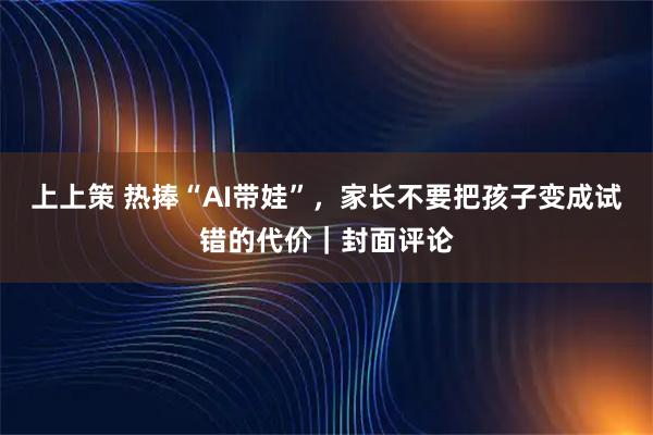 上上策 热捧“AI带娃”,家长不要把孩子变成试错的代价|封面评论