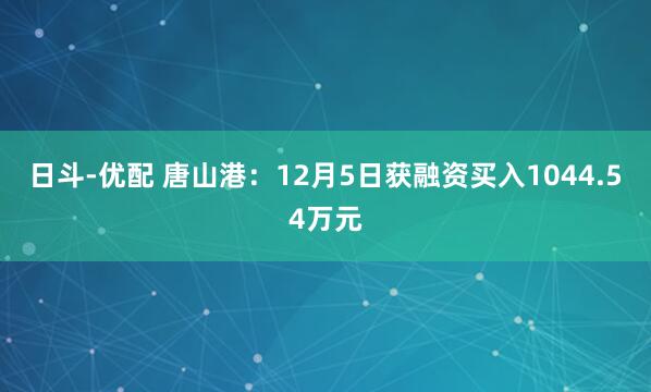 日斗-优配 唐山港:12月5日获融资买入1044.54万元