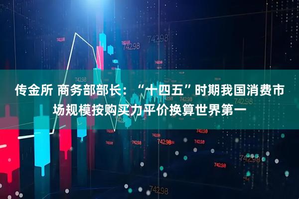 传金所 商务部部长：“十四五”时期我国消费市场规模按购买力平价换算世界第一