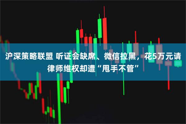 沪深策略联盟 听证会缺席、微信拉黑，花5万元请律师维权却遭“甩手不管”