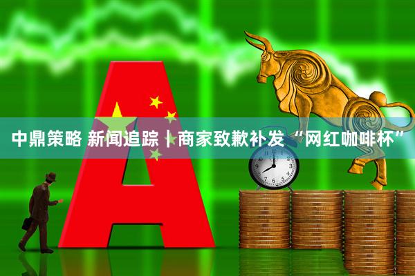 中鼎策略 新闻追踪|商家致歉补发 “网红咖啡杯”