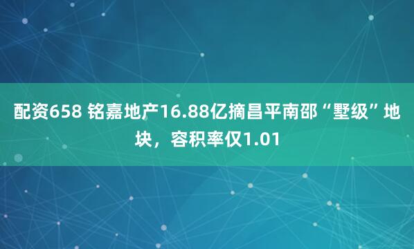 配资658 铭嘉地产16.88亿摘昌平南邵“墅级”地块，容积率仅1.01