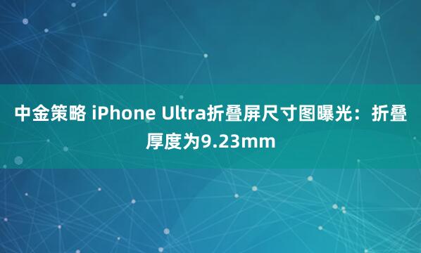 中金策略 iPhone Ultra折叠屏尺寸图曝光：折叠厚度为9.23mm