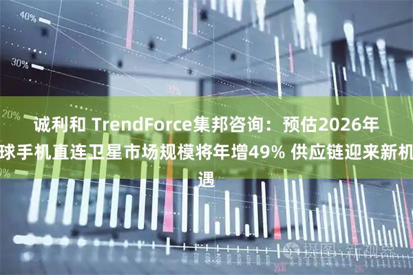 诚利和 TrendForce集邦咨询：预估2026年全球手机直连卫星市场规模将年增49% 供应链迎来新机遇