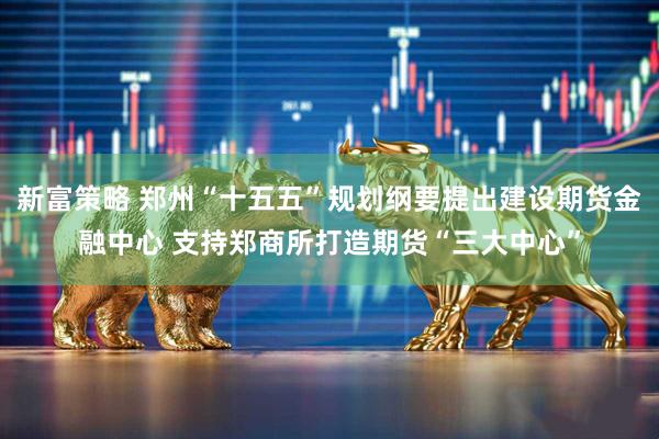 新富策略 郑州“十五五”规划纲要提出建设期货金融中心 支持郑商所打造期货“三大中心”