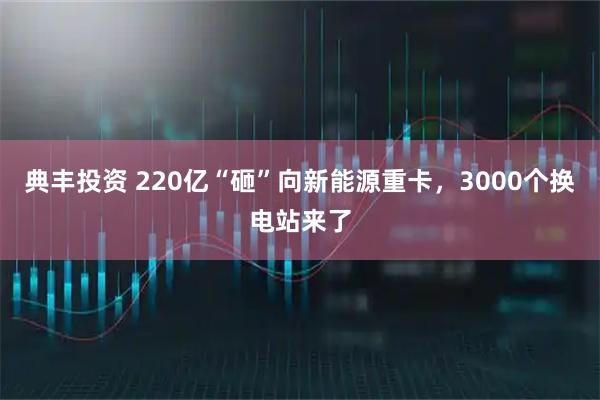 典丰投资 220亿“砸”向新能源重卡，3000个换电站来了