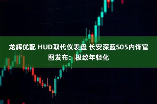 龙辉优配 HUD取代仪表盘 长安深蓝S05内饰官图发布：极致年轻化