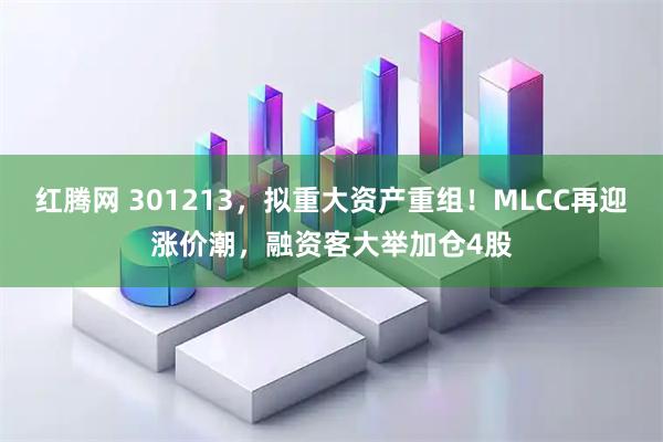 红腾网 301213，拟重大资产重组！MLCC再迎涨价潮，融资客大举加仓4股